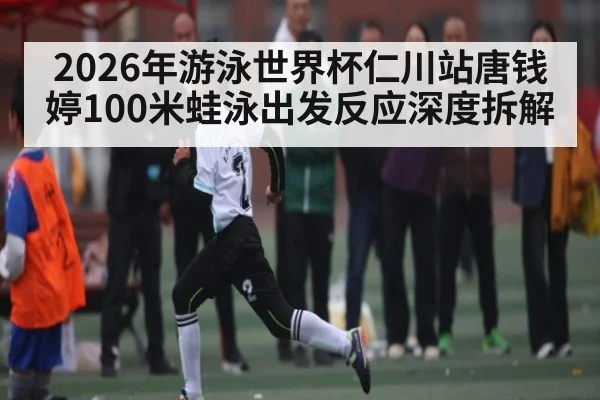 2026年游泳世界杯仁川站唐钱婷100米蛙泳出发反应深度拆解